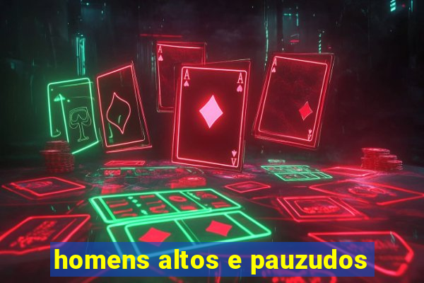 homens altos e pauzudos